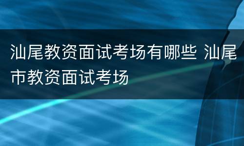 汕尾教资面试考场有哪些 汕尾市教资面试考场