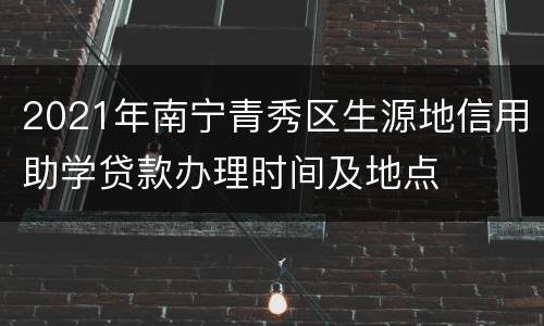 2021年南宁青秀区生源地信用助学贷款办理时间及地点