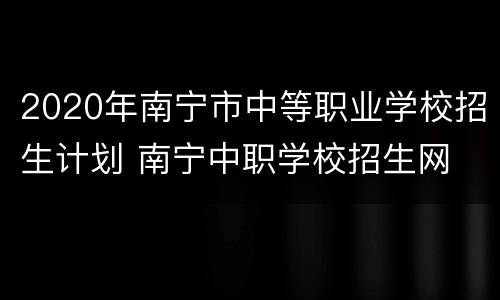 2020年南宁市中等职业学校招生计划 南宁中职学校招生网