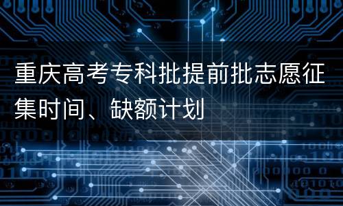 重庆高考专科批提前批志愿征集时间、缺额计划