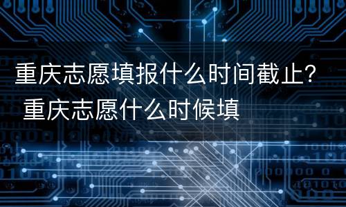 重庆志愿填报什么时间截止？ 重庆志愿什么时候填