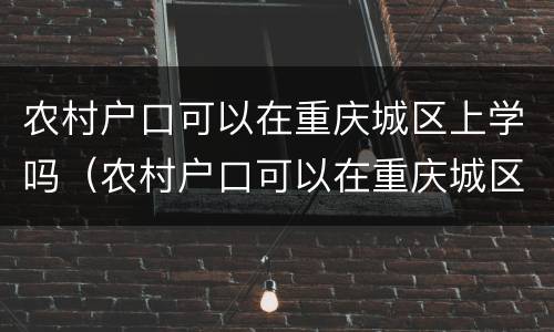 农村户口可以在重庆城区上学吗（农村户口可以在重庆城区上学吗初中）
