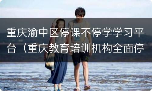 重庆渝中区停课不停学学习平台（重庆教育培训机构全面停课）
