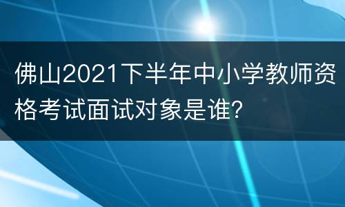 佛山2021下半年中小学教师资格考试面试对象是谁？