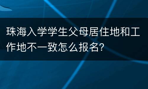 珠海入学学生父母居住地和工作地不一致怎么报名？