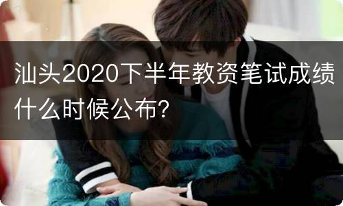 汕头2020下半年教资笔试成绩什么时候公布？
