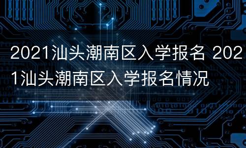 2021汕头潮南区入学报名 2021汕头潮南区入学报名情况