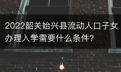 2022韶关始兴县流动人口子女办理入学需要什么条件？