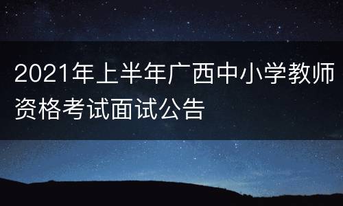 2021年上半年广西中小学教师资格考试面试公告