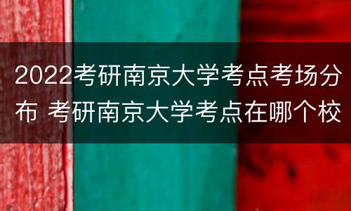 2022考研南京大学考点考场分布 考研南京大学考点在哪个校区