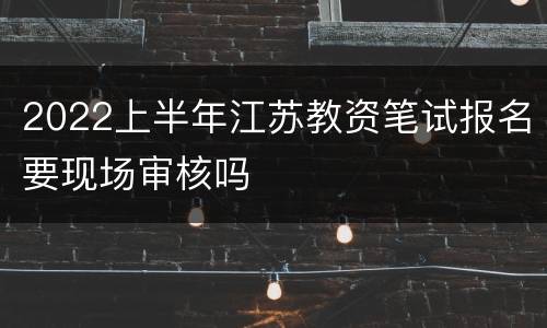 2022上半年江苏教资笔试报名要现场审核吗