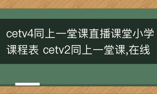 cetv4同上一堂课直播课堂小学课程表 cetv2同上一堂课,在线直播