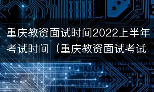重庆教资面试时间2022上半年考试时间（重庆教资面试考试时间2020下半年）