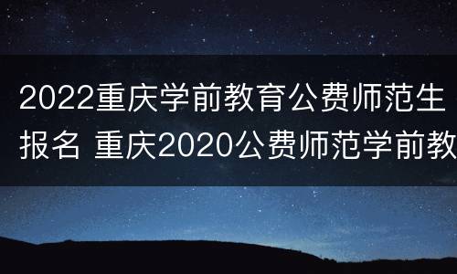 2022重庆学前教育公费师范生报名 重庆2020公费师范学前教育