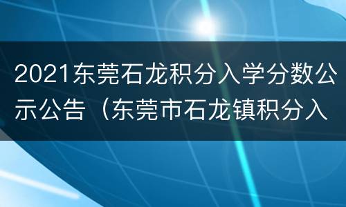 2021东莞石龙积分入学分数公示公告（东莞市石龙镇积分入学积分怎样计算）