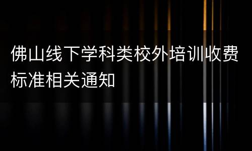 佛山线下学科类校外培训收费标准相关通知
