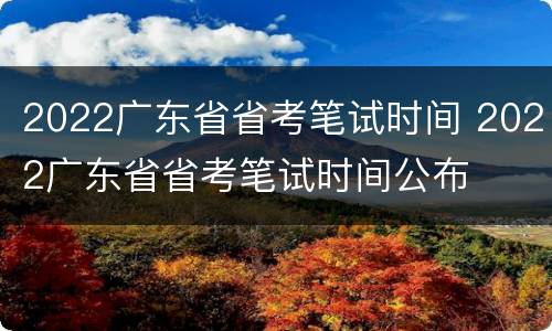 2022广东省省考笔试时间 2022广东省省考笔试时间公布
