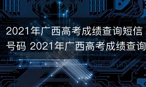 2021年广西高考成绩查询短信号码 2021年广西高考成绩查询短信号码是什么