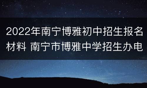 2022年南宁博雅初中招生报名材料 南宁市博雅中学招生办电话