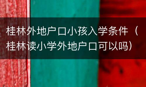 桂林外地户口小孩入学条件（桂林读小学外地户口可以吗）