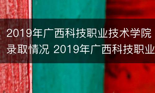 2019年广西科技职业技术学院录取情况 2019年广西科技职业技术学院录取情况如何