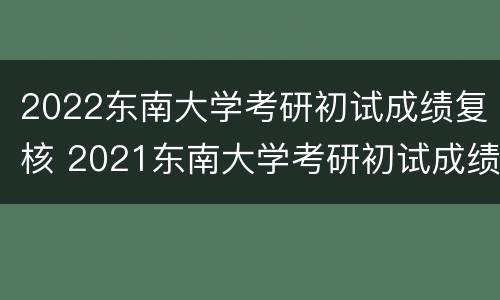 2022东南大学考研初试成绩复核 2021东南大学考研初试成绩查询时间