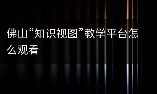 佛山“知识视图”教学平台怎么观看