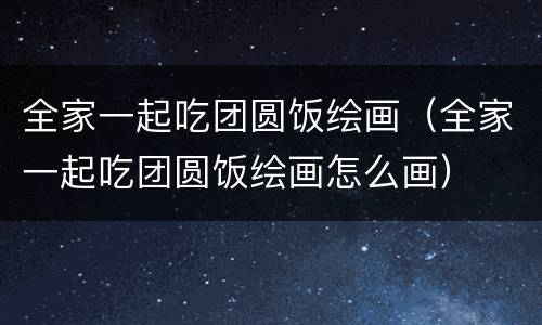 全家一起吃团圆饭绘画（全家一起吃团圆饭绘画怎么画）