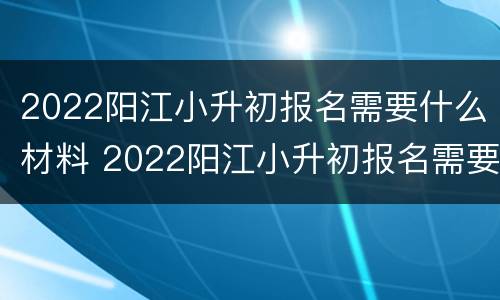 2022阳江小升初报名需要什么材料 2022阳江小升初报名需要什么材料和手续