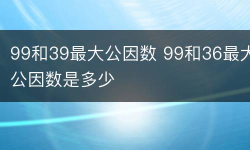 99和39最大公因数 99和36最大公因数是多少