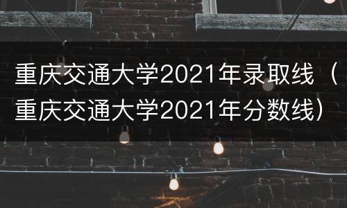 重庆交通大学2021年录取线（重庆交通大学2021年分数线）