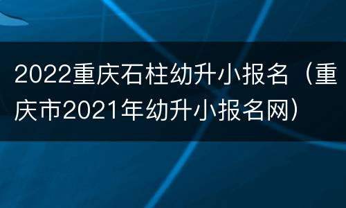 2022重庆石柱幼升小报名（重庆市2021年幼升小报名网）