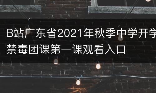 B站广东省2021年秋季中学开学禁毒团课第一课观看入口
