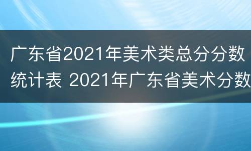 广东省2021年美术类总分分数统计表 2021年广东省美术分数线