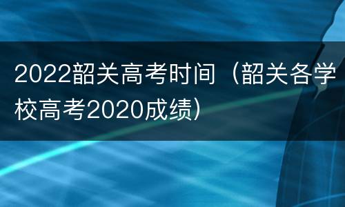 2022韶关高考时间（韶关各学校高考2020成绩）