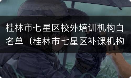 桂林市七星区校外培训机构白名单（桂林市七星区补课机构）