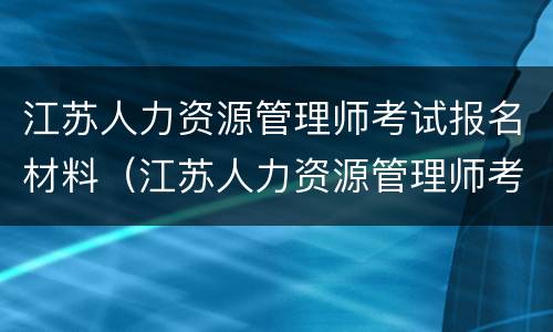 江苏人力资源管理师考试报名材料（江苏人力资源管理师考试报名材料是什么）