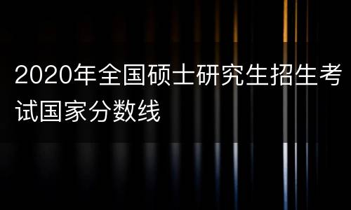 2020年全国硕士研究生招生考试国家分数线