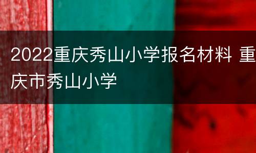 2022重庆秀山小学报名材料 重庆市秀山小学