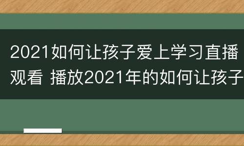 2021如何让孩子爱上学习直播观看 播放2021年的如何让孩子爱上学