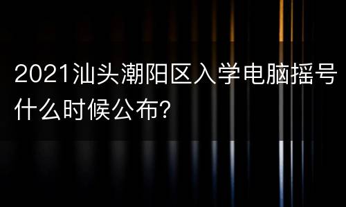 2021汕头潮阳区入学电脑摇号什么时候公布？