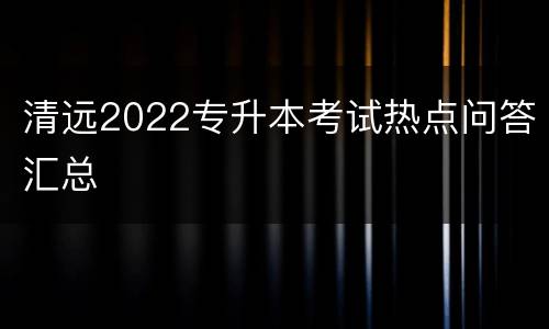 清远2022专升本考试热点问答汇总
