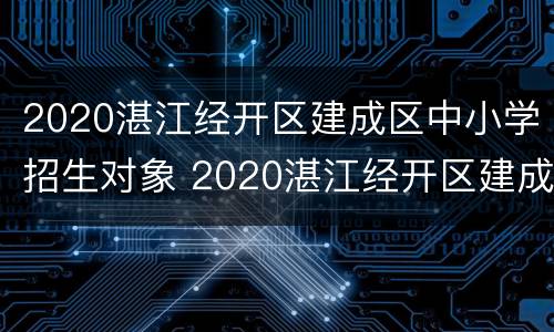 2020湛江经开区建成区中小学招生对象 2020湛江经开区建成区中小学招生对象是谁