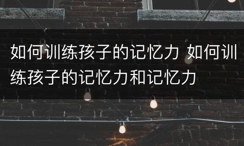 如何训练孩子的记忆力 如何训练孩子的记忆力和记忆力