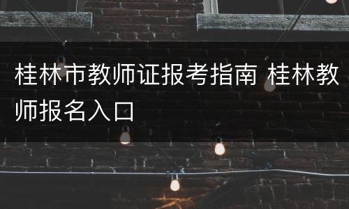 桂林市教师证报考指南 桂林教师报名入口
