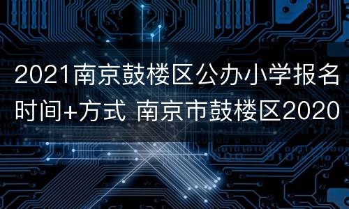2021南京鼓楼区公办小学报名时间+方式 南京市鼓楼区2020年小学招生入学工作实施办法