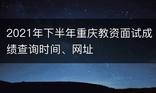 2021年下半年重庆教资面试成绩查询时间、网址