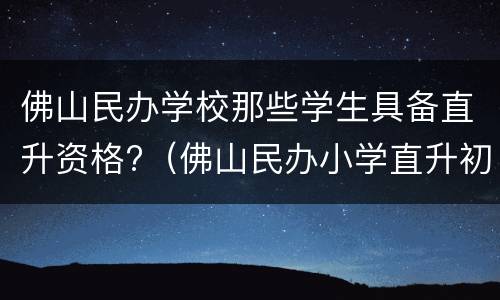 佛山民办学校那些学生具备直升资格?（佛山民办小学直升初中要什么条件）