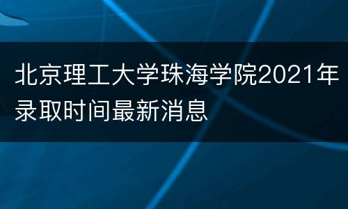 北京理工大学珠海学院2021年录取时间最新消息