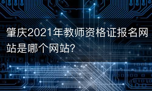 肇庆2021年教师资格证报名网站是哪个网站？